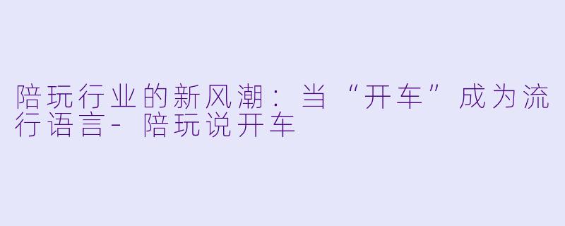 陪玩行业的新风潮：当“开车”成为流行语言-陪玩说开车