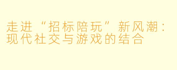 走进“招标陪玩”新风潮：现代社交与游戏的结合