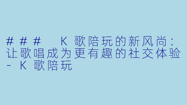 ### K歌陪玩的新风尚：让歌唱成为更有趣的社交体验-K歌陪玩
