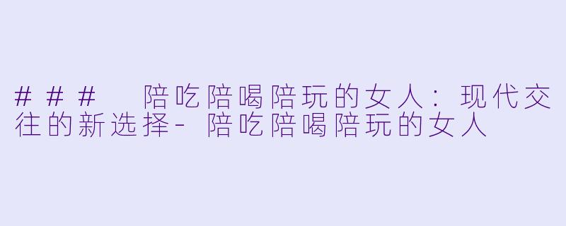 ### 陪吃陪喝陪玩的女人：现代交往的新选择-陪吃陪喝陪玩的女人