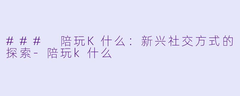 ### 陪玩K什么：新兴社交方式的探索-陪玩k什么