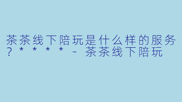 茶茶线下陪玩是什么样的服务?****