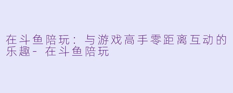 在斗鱼陪玩：与游戏高手零距离互动的乐趣-在斗鱼陪玩