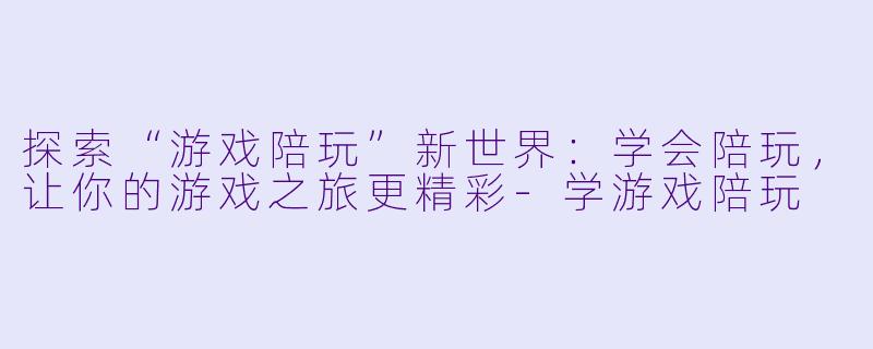 探索“游戏陪玩”新世界：学会陪玩，让你的游戏之旅更精彩-学游戏陪玩