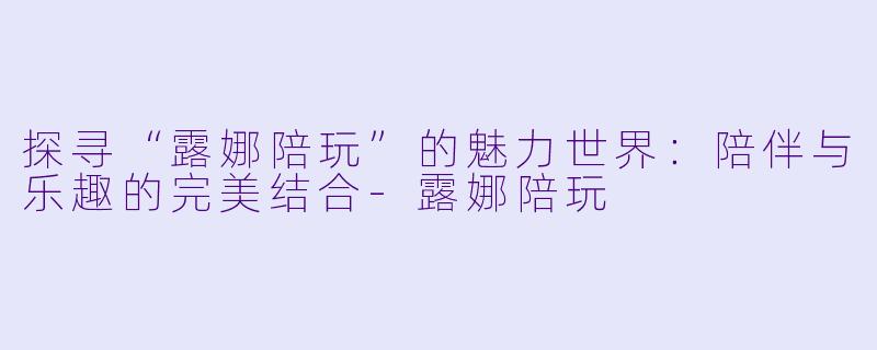 探寻“露娜陪玩”的魅力世界:陪伴与乐趣的完美结合