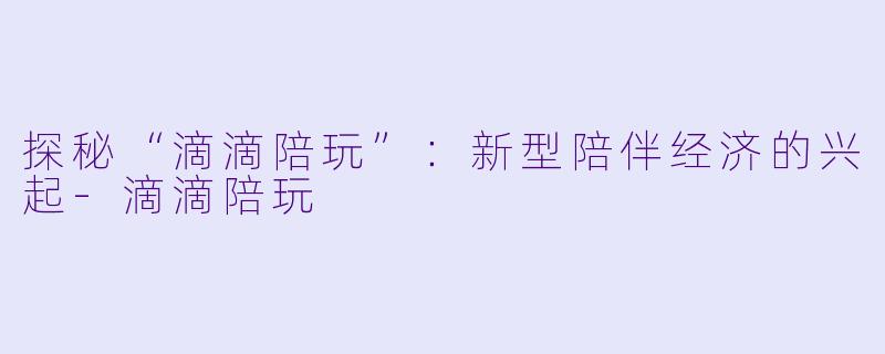 探秘“滴滴陪玩”：新型陪伴经济的兴起-滴滴陪玩