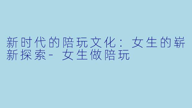 新时代的陪玩文化:女生的崭新探索-女生做陪玩