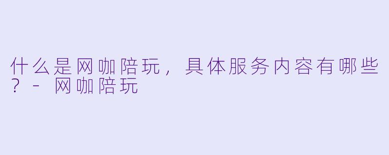 什么是网咖陪玩,具体服务内容有哪些?