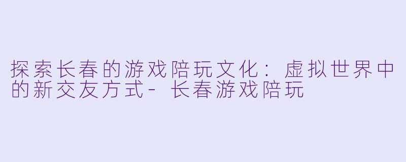 探索长春的游戏陪玩文化：虚拟世界中的新交友方式-长春游戏陪玩