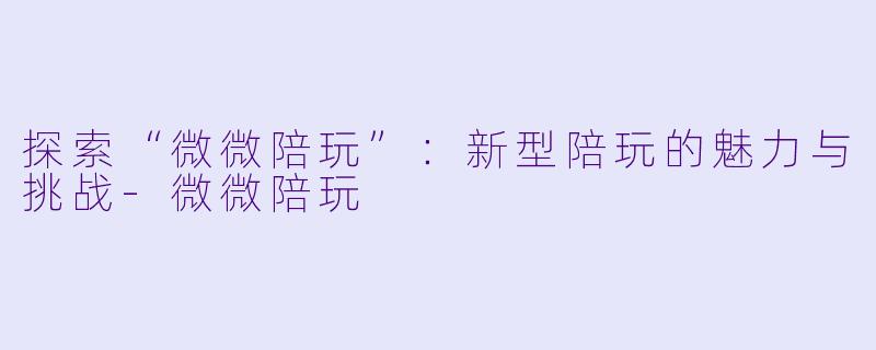 探索“微微陪玩”：新型陪玩的魅力与挑战-微微陪玩