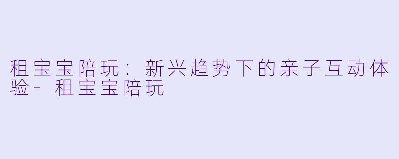 租宝宝陪玩：新兴趋势下的亲子互动体验-租宝宝陪玩