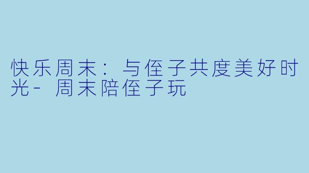 快乐周末：与侄子共度美好时光-周末陪侄子玩