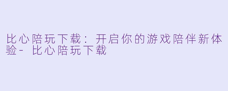 比心陪玩下载：开启你的游戏陪伴新体验-比心陪玩下载