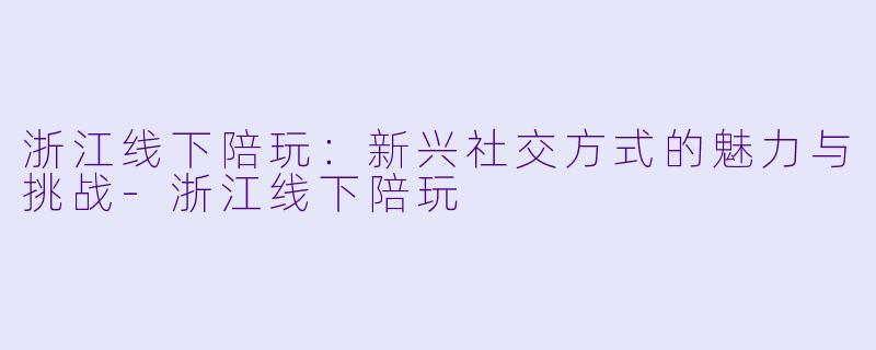 浙江线下陪玩：新兴社交方式的魅力与挑战-浙江线下陪玩