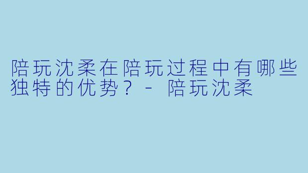 陪玩沈柔在陪玩过程中有哪些独特的优势？-陪玩沈柔