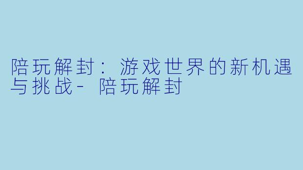 陪玩解封：游戏世界的新机遇与挑战-陪玩解封
