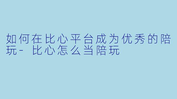 如何在比心平台成为优秀的陪玩-比心怎么当陪玩