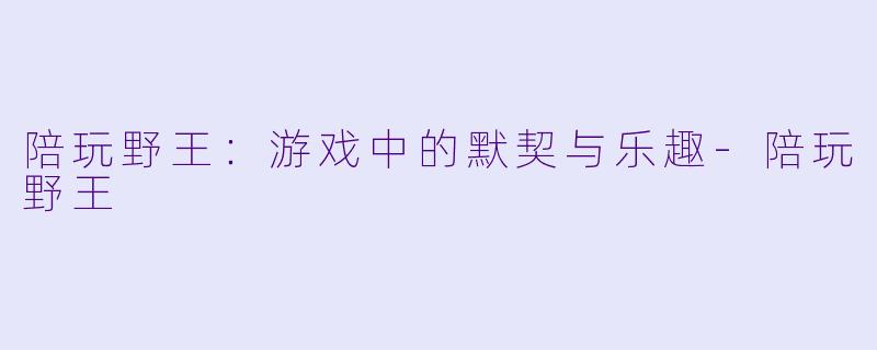 陪玩野王：游戏中的默契与乐趣-陪玩野王