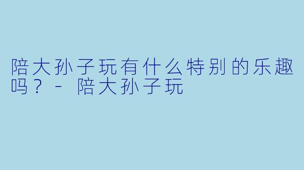 陪大孙子玩有什么特别的乐趣吗？