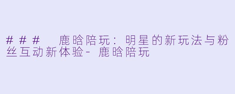 ### 鹿晗陪玩：明星的新玩法与粉丝互动新体验-鹿晗陪玩
