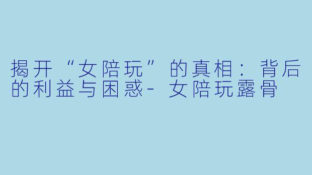 揭开“女陪玩”的真相：背后的利益与困惑