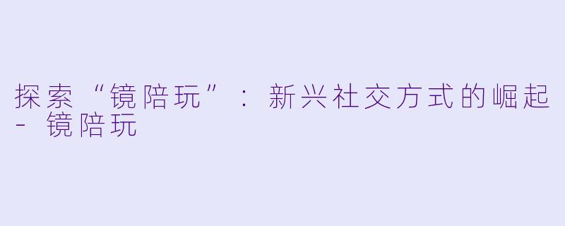 探索“镜陪玩”：新兴社交方式的崛起-镜陪玩