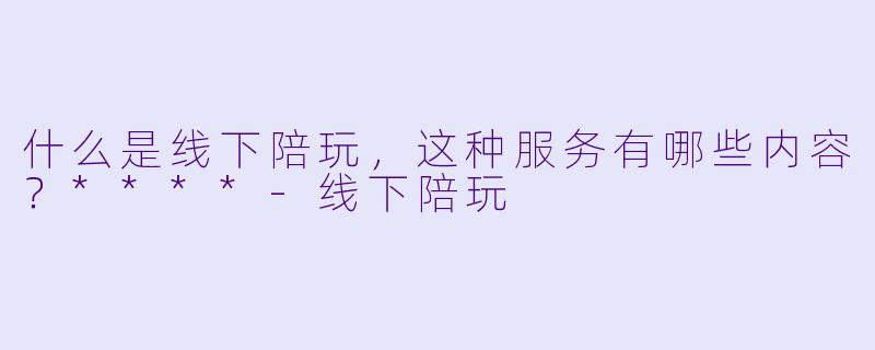 什么是线下陪玩,这种服务有哪些内容?****