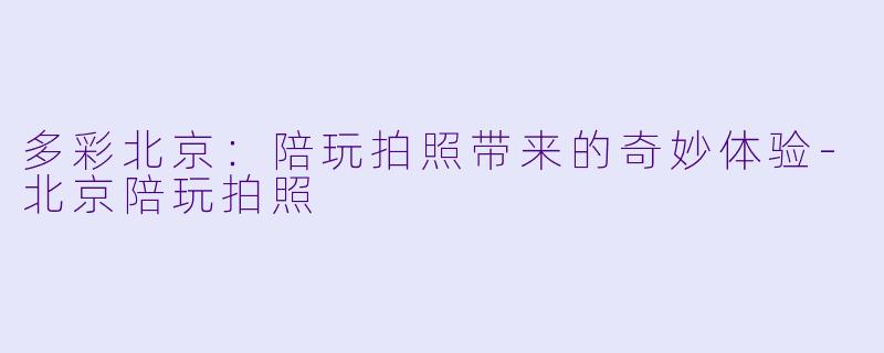 多彩北京：陪玩拍照带来的奇妙体验-北京陪玩拍照