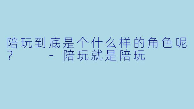 陪玩到底是个什么样的角色呢？  -陪玩就是陪玩