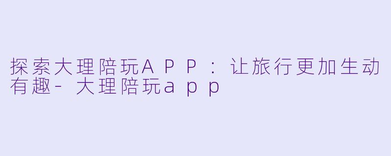 探索大理陪玩APP：让旅行更加生动有趣-大理陪玩app
