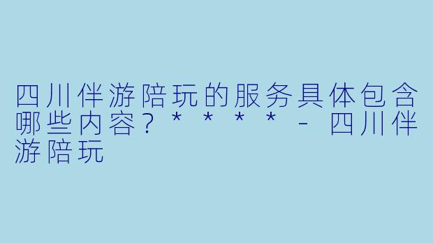 四川伴游陪玩的服务具体包含哪些内容？****-四川伴游陪玩