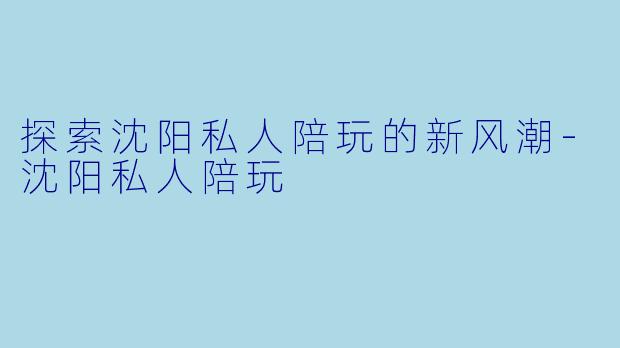 探索沈阳私人陪玩的新风潮-沈阳私人陪玩