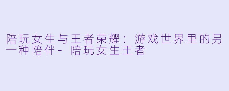 陪玩女生与王者荣耀：游戏世界里的另一种陪伴-陪玩女生王者
