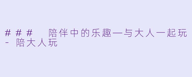 ### 陪伴中的乐趣—与大人一起玩-陪大人玩
