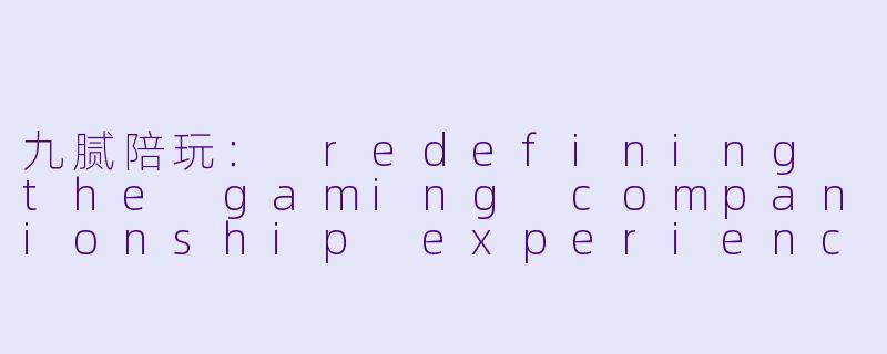 九腻陪玩： redefining the gaming companionship experience-九腻陪玩