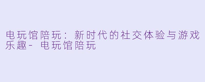 电玩馆陪玩：新时代的社交体验与游戏乐趣-电玩馆陪玩