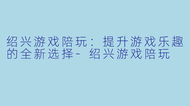 绍兴游戏陪玩：提升游戏乐趣的全新选择-绍兴游戏陪玩