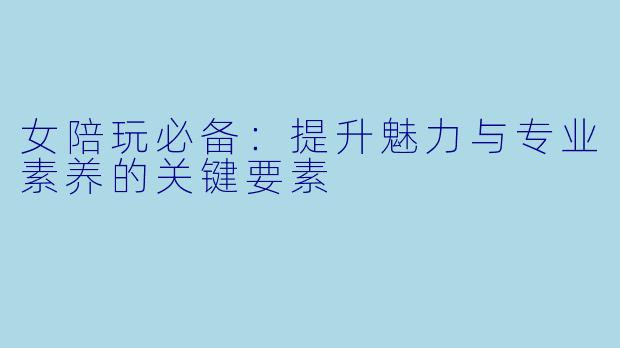 女陪玩必备：提升魅力与专业素养的关键要素