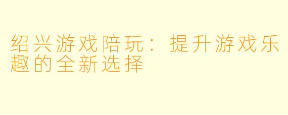绍兴游戏陪玩:提升游戏乐趣的全新选择