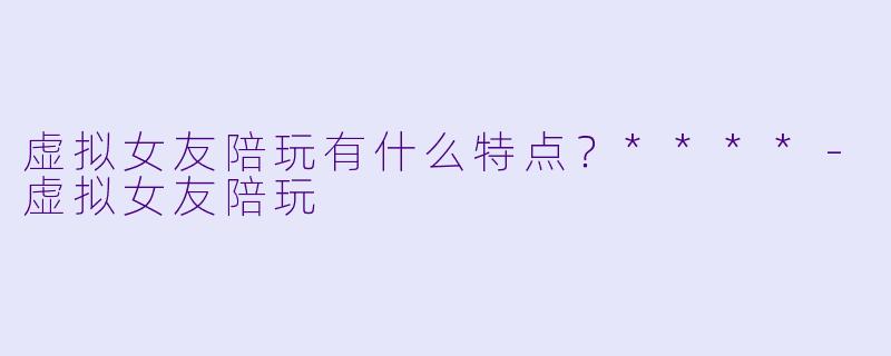虚拟女友陪玩有什么特点?****