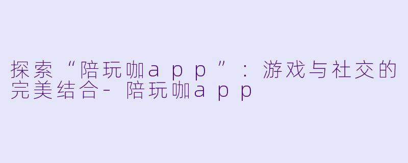 探索“陪玩咖app”：游戏与社交的完美结合-陪玩咖app