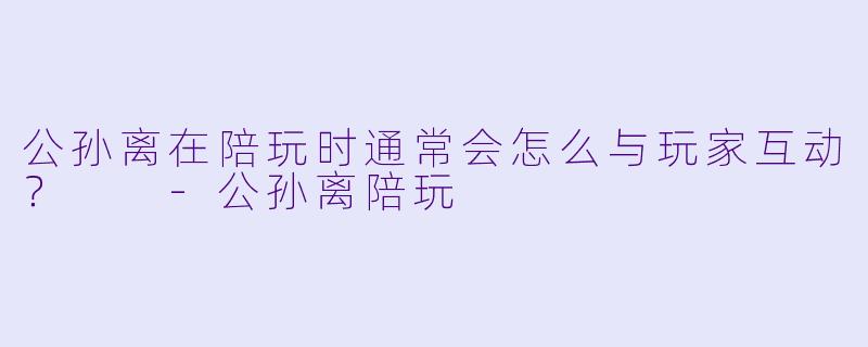 公孙离在陪玩时通常会怎么与玩家互动？  