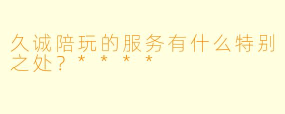 久诚陪玩的服务有什么特别之处？****