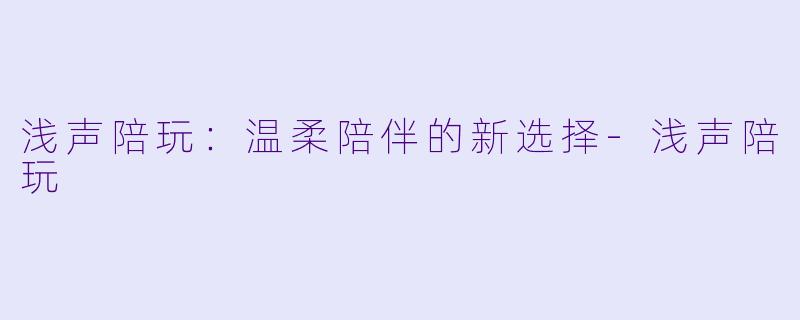 浅声陪玩：温柔陪伴的新选择-浅声陪玩