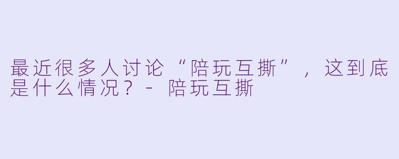 最近很多人讨论“陪玩互撕”,这到底是什么情况?