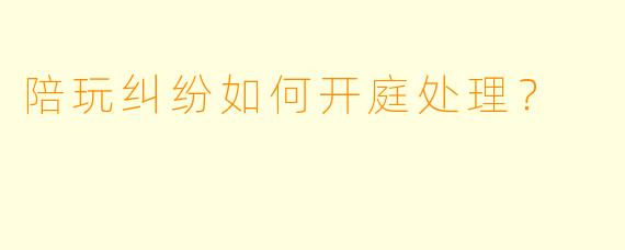 陪玩纠纷如何开庭处理?