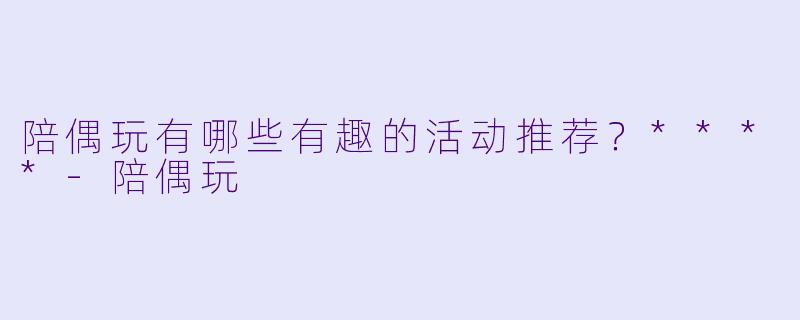 陪偶玩有哪些有趣的活动推荐？****
