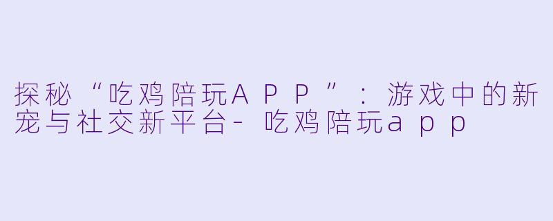 探秘“吃鸡陪玩APP”：游戏中的新宠与社交新平台-吃鸡陪玩app