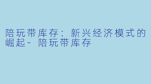陪玩带库存:新兴经济模式的崛起