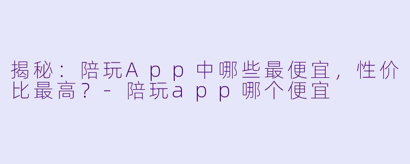 揭秘：陪玩App中哪些最便宜，性价比最高？-陪玩app哪个便宜